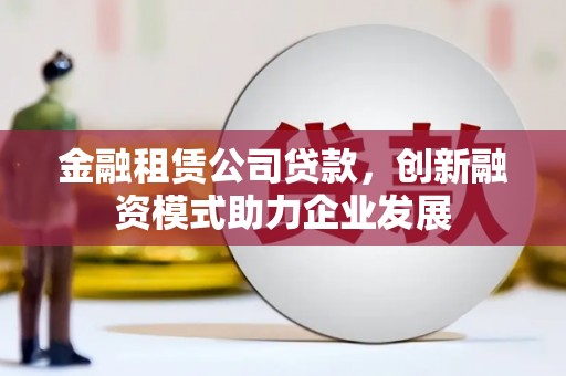 定兴金融租赁公司贷款，创新融资模式助力企业发展