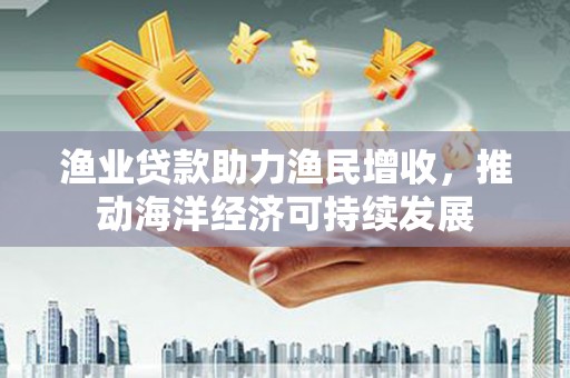 定兴渔业贷款助力渔民增收，推动海洋经济可持续发展