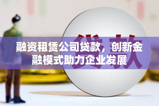定兴融资租赁公司贷款，创新金融模式助力企业发展