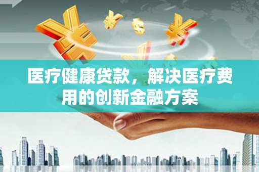 定兴医疗健康贷款，解决医疗费用的创新金融方案