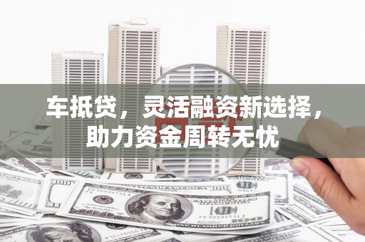 定兴车抵贷，灵活融资新选择，助力资金周转无忧