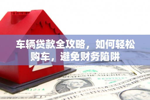 定兴车辆贷款全攻略，如何轻松购车，避免财务陷阱