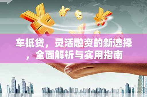 定兴车抵贷，灵活融资的新选择，全面解析与实用指南