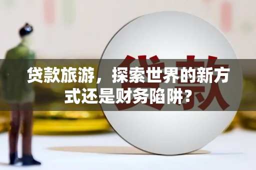 定兴贷款旅游，探索世界的新方式还是财务陷阱？